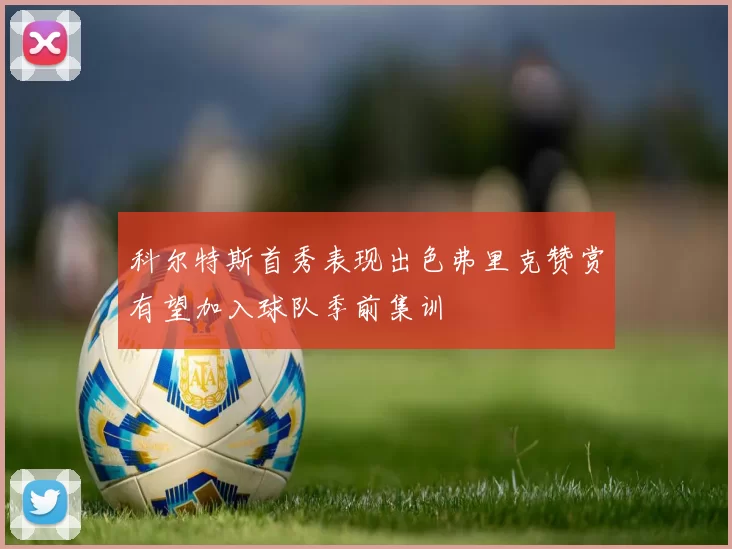 科尔特斯首秀表现出色弗里克赞赏有望加入球队季前集训