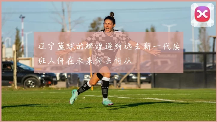 辽宁篮球的辉煌逐渐远去新一代接班人何在未来何去何从