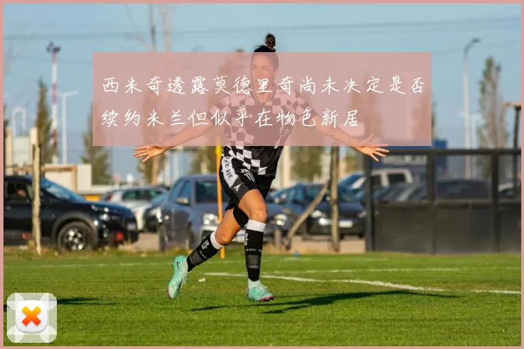 西米奇透露莫德里奇尚未决定是否续约米兰但似乎在物色新居