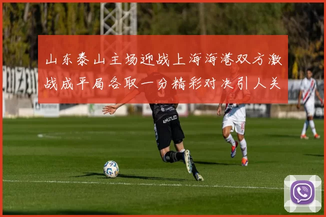 山东泰山主场迎战上海海港双方激战成平局各取一分精彩对决引人关注