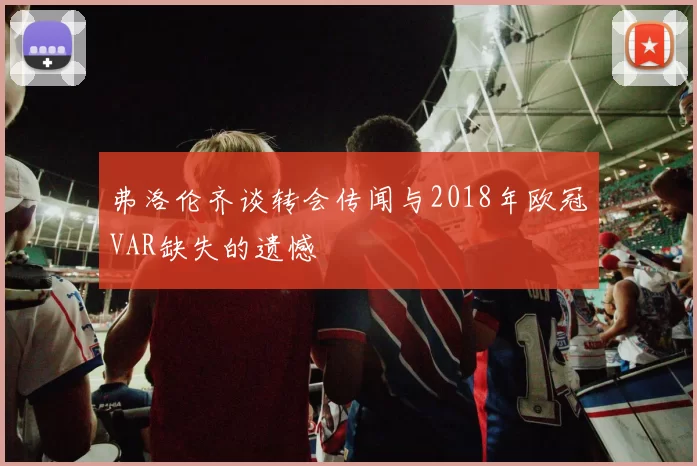 弗洛伦齐谈转会传闻与2018年欧冠VAR缺失的遗憾
