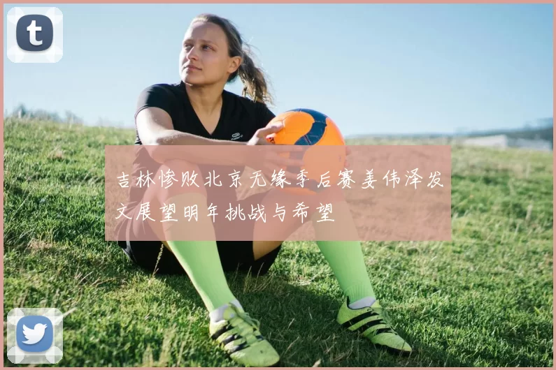 吉林惨败北京无缘季后赛姜伟泽发文展望明年挑战与希望