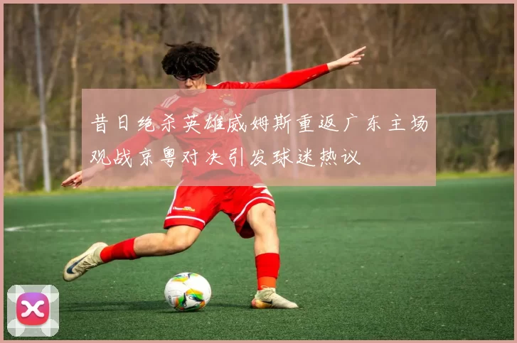 昔日绝杀英雄威姆斯重返广东主场观战京粤对决引发球迷热议