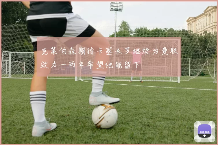 克莱伯森期待卡塞米罗继续为曼联效力一两年希望他能留下