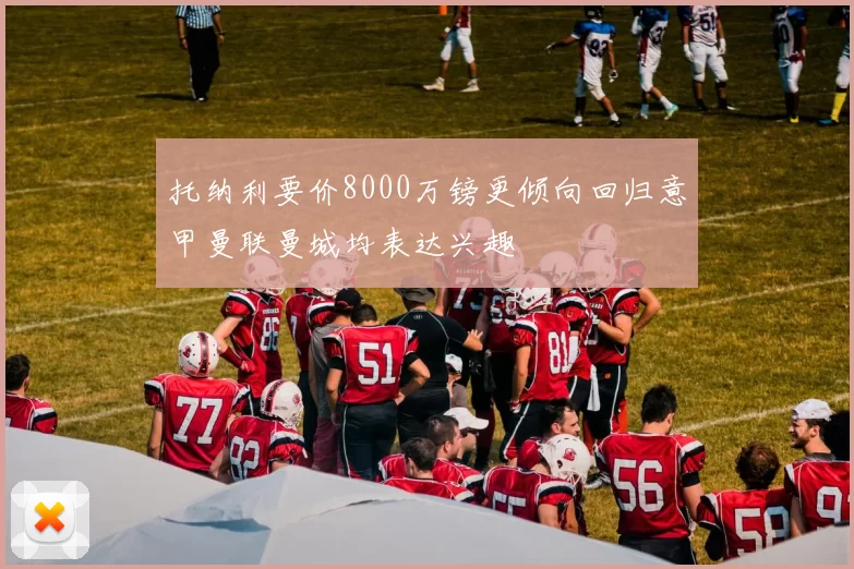 托纳利要价8000万镑更倾向回归意甲曼联曼城均表达兴趣