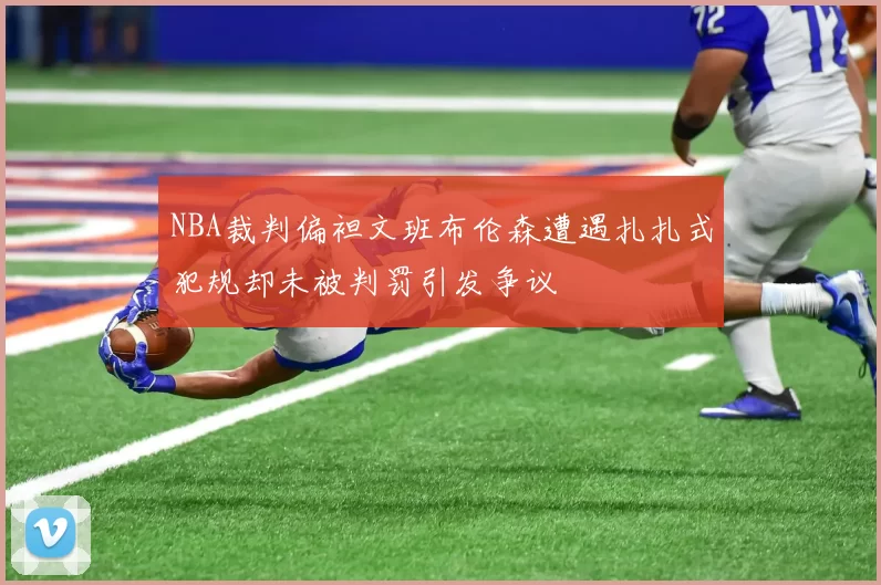 NBA裁判偏袒文班布伦森遭遇扎扎式犯规却未被判罚引发争议