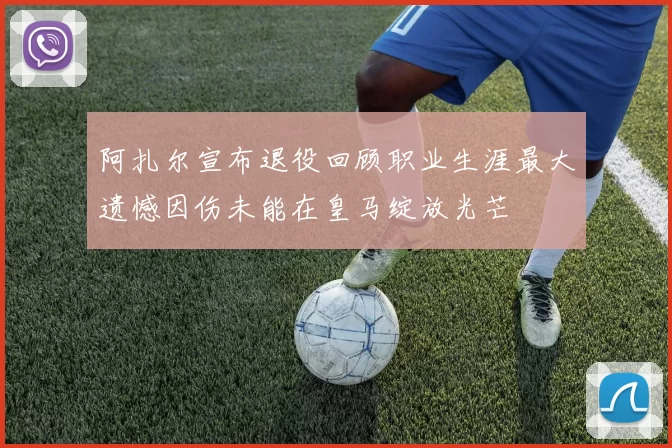 阿扎尔宣布退役回顾职业生涯最大遗憾因伤未能在皇马绽放光芒