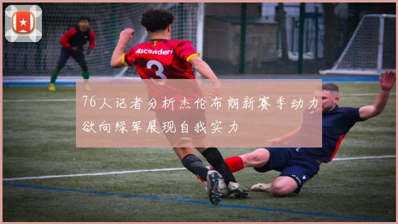 76人记者分析杰伦布朗新赛季动力欲向绿军展现自我实力