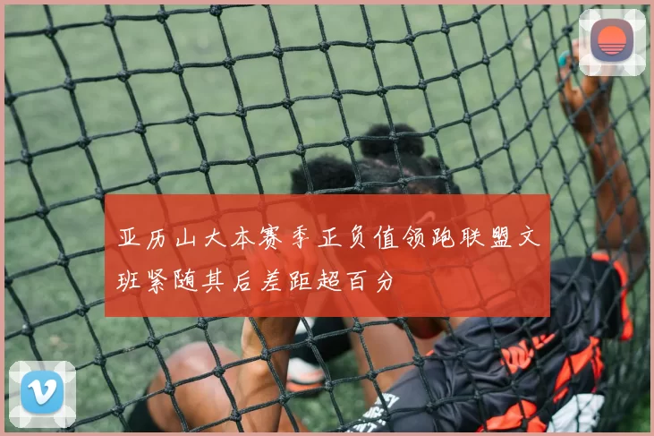 亚历山大本赛季正负值领跑联盟文班紧随其后差距超百分