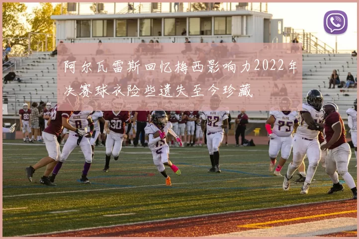 阿尔瓦雷斯回忆梅西影响力2022年决赛球衣险些遗失至今珍藏