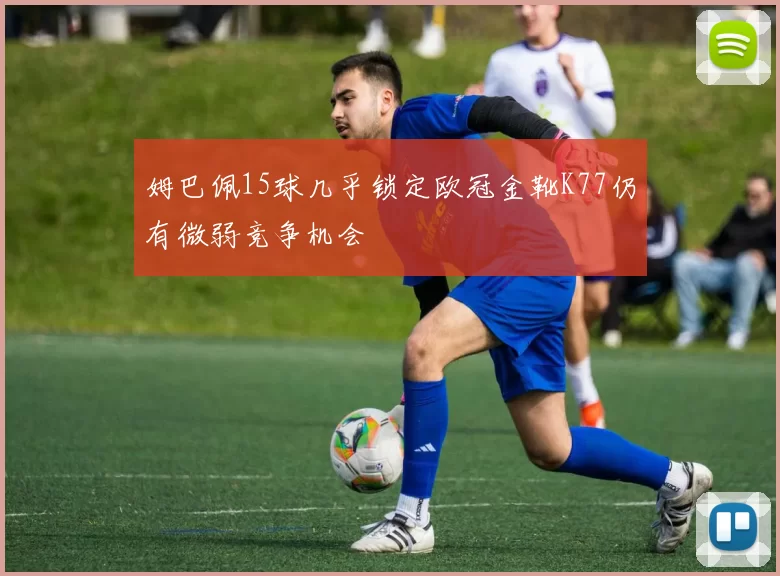 姆巴佩15球几乎锁定欧冠金靴K77仍有微弱竞争机会