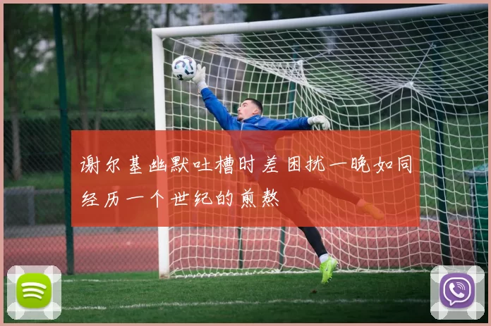 谢尔基幽默吐槽时差困扰一晚如同经历一个世纪的煎熬
