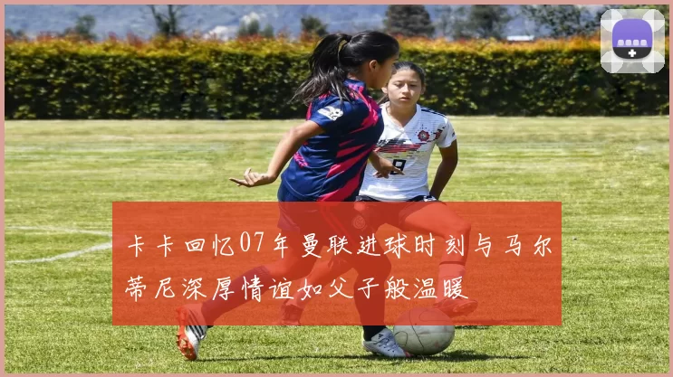 卡卡回忆07年曼联进球时刻与马尔蒂尼深厚情谊如父子般温暖
