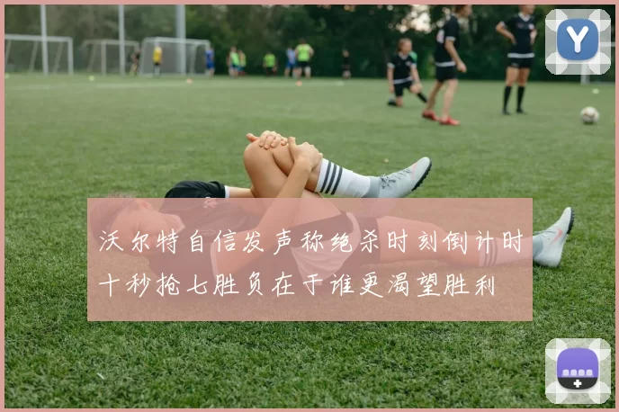 沃尔特自信发声称绝杀时刻倒计时十秒抢七胜负在于谁更渴望胜利