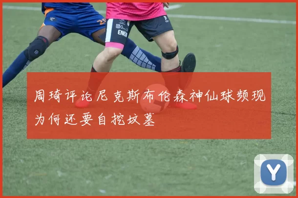 周琦评论尼克斯布伦森神仙球频现为何还要自挖坟墓