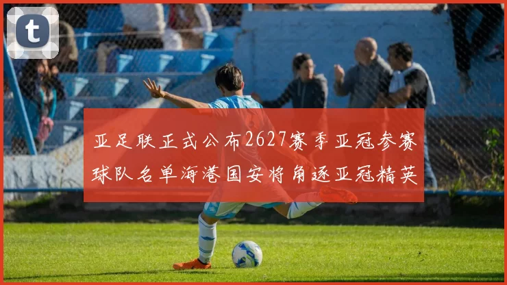 亚足联正式公布2627赛季亚冠参赛球队名单海港国安将角逐亚冠精英联赛