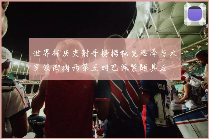 世界杯历史射手榜揭秘克洛泽与大罗领衔梅西第五姆巴佩紧随其后
