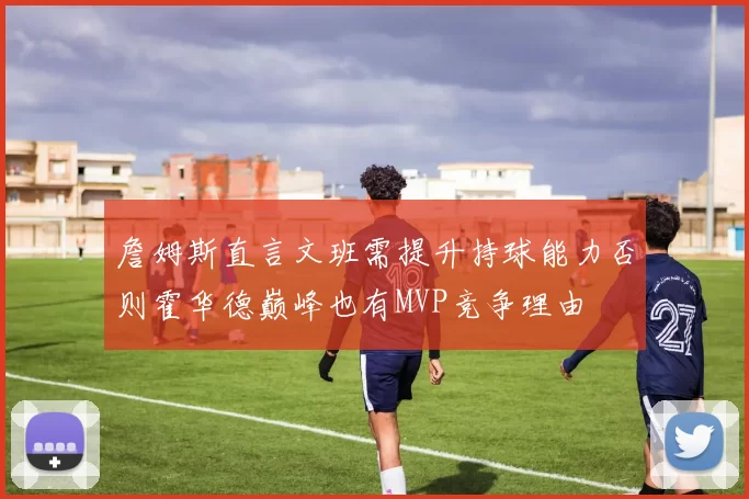 詹姆斯直言文班需提升持球能力否则霍华德巅峰也有MVP竞争理由