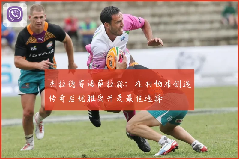 杰拉德寄语萨拉赫：在利物浦创造传奇后优雅离开是最佳选择