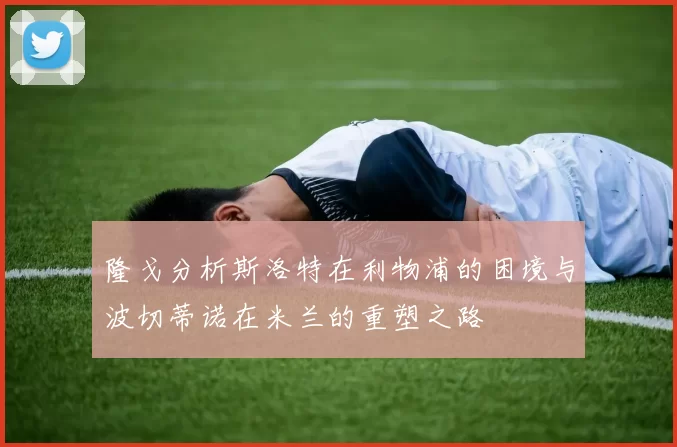 隆戈分析斯洛特在利物浦的困境与波切蒂诺在米兰的重塑之路