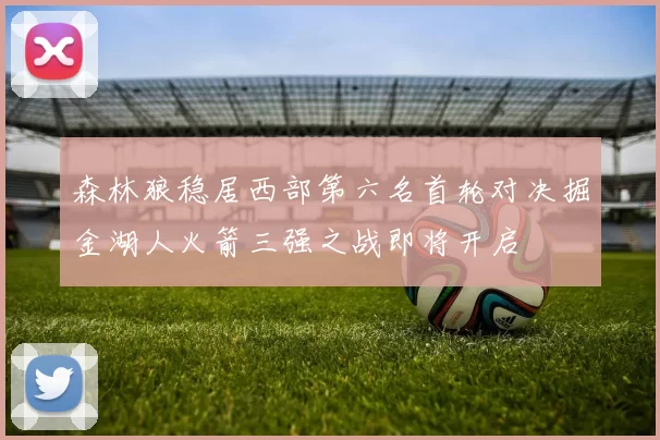 森林狼稳居西部第六名首轮对决掘金湖人火箭三强之战即将开启